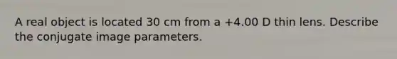 A real object is located 30 cm from a +4.00 D thin lens. Describe the conjugate image parameters.