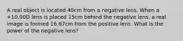 A real object is located 40cm from a negative lens. When a +10.00D lens is placed 15cm behind the negative lens, a real image is formed 16.67cm from the positive lens. What is the power of the negative lens?