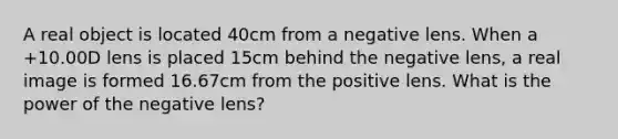 A real object is located 40cm from a negative lens. When a +10.00D lens is placed 15cm behind the negative lens, a real image is formed 16.67cm from the positive lens. What is the power of the negative lens?