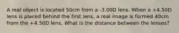 A real object is located 50cm from a -3.00D lens. When a +4.50D lens is placed behind the first lens, a real image is formed 40cm from the +4.50D lens. What is the distance between the lenses?