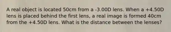 A real object is located 50cm from a -3.00D lens. When a +4.50D lens is placed behind the first lens, a real image is formed 40cm from the +4.50D lens. What is the distance between the lenses?