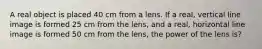 A real object is placed 40 cm from a lens. If a real, vertical line image is formed 25 cm from the lens, and a real, horizontal line image is formed 50 cm from the lens, the power of the lens is?