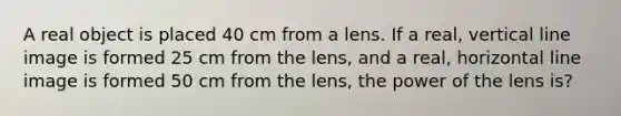 A real object is placed 40 cm from a lens. If a real, <a href='https://www.questionai.com/knowledge/k6j3Z69xQg-vertical-line' class='anchor-knowledge'>vertical line</a> image is formed 25 cm from the lens, and a real, horizontal line image is formed 50 cm from the lens, the power of the lens is?