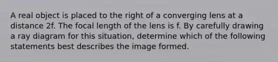 A real object is placed to the right of a converging lens at a distance 2f. The focal length of the lens is f. By carefully drawing a ray diagram for this situation, determine which of the following statements best describes the image formed.