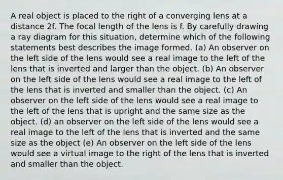 A real object is placed to the right of a converging lens at a distance 2f. The focal length of the lens is f. By carefully drawing a ray diagram for this situation, determine which of the following statements best describes the image formed. (a) An observer on the left side of the lens would see a real image to the left of the lens that is inverted and larger than the object. (b) An observer on the left side of the lens would see a real image to the left of the lens that is inverted and smaller than the object. (c) An observer on the left side of the lens would see a real image to the left of the lens that is upright and the same size as the object. (d) an observer on the left side of the lens would see a real image to the left of the lens that is inverted and the same size as the object (e) An observer on the left side of the lens would see a virtual image to the right of the lens that is inverted and smaller than the object.