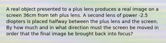 A real object presented to a plus lens produces a real image on a screen 36cm from teh plus lens. A second lens of power -2.5 diopters is placed halfway between the plus lens and the screen. By how much and in what direction must the screen be moved in order that the final image be brought back into focus?