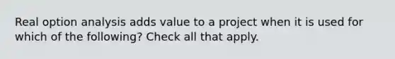 Real option analysis adds value to a project when it is used for which of the following? Check all that apply.