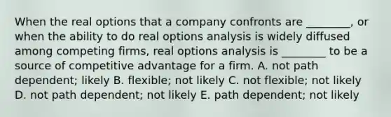 When the real options that a company confronts are​ ________, or when the ability to do real options analysis is widely diffused among competing​ firms, real options analysis is​ ________ to be a source of competitive advantage for a firm. A. not path​ dependent; likely B. ​flexible; not likely C. not​ flexible; not likely D. not path​ dependent; not likely E. path​ dependent; not likely