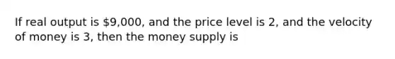 If real output is 9,000, and the price level is 2, and the velocity of money is 3, then the money supply is