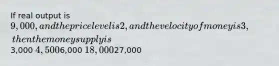 If real output is 9,000, and the price level is 2, and the velocity of money is 3, then the money supply is3,000 4,5006,000 18,00027,000