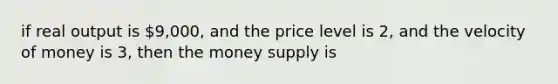 if real output is 9,000, and the price level is 2, and the velocity of money is 3, then the money supply is