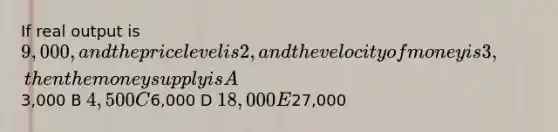 If real output is 9,000, and the price level is 2, and the velocity of money is 3, then the money supply is A3,000 B 4,500 C6,000 D 18,000 E27,000