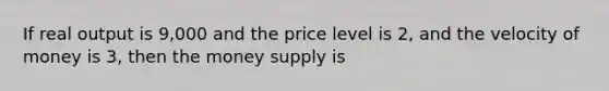 If real output is 9,000 and the price level is 2, and the velocity of money is 3, then the money supply is