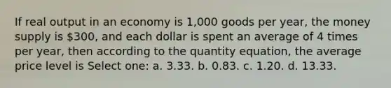 If real output in an economy is 1,000 goods per year, the money supply is 300, and each dollar is spent an average of 4 times per year, then according to the quantity equation, the average price level is Select one: a. 3.33. b. 0.83. c. 1.20. d. 13.33.