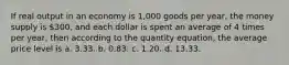 If real output in an economy is 1,000 goods per year, the money supply is 300, and each dollar is spent an average of 4 times per year, then according to the quantity equation, the average price level is a. 3.33. b. 0.83. c. 1.20. d. 13.33.