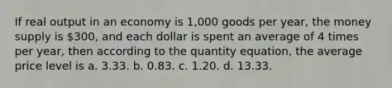 If real output in an economy is 1,000 goods per year, the money supply is 300, and each dollar is spent an average of 4 times per year, then according to the quantity equation, the average price level is a. 3.33. b. 0.83. c. 1.20. d. 13.33.