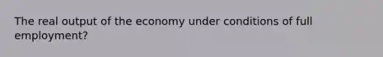 The real output of the economy under conditions of full employment?