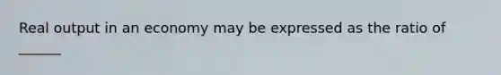 Real output in an economy may be expressed as the ratio of ______