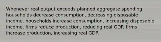 Whenever real output exceeds planned aggregate spending households decrease consumption, decreasing disposable income. households increase consumption, increasing disposable income. firms reduce production, reducing real GDP. firms increase production, increasing real GDP.