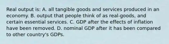 Real output is: A. all tangible goods and services produced in an economy. B. output that people think of as real-goods, and certain essential services. C. GDP after the effects of inflation have been removed. D. nominal GDP after it has been compared to other country's GDPs.