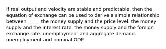 If real output and velocity are stable and predictable, then the equation of exchange can be used to derive a simple relationship between _____ the money supply and the price level. the money supply and the interest rate. the money supply and the foreign exchange rate. unemployment and aggregate demand. unemployment and nominal GDP.