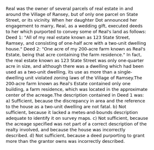 Real was the owner of several parcels of real estate in and around the Village of Ransey, but of only one parcel on State Street, or its vicinity. When her daughter Dot announced her engagement to marry, Real, as a wedding gift, executed deeds to her which purported to convey some of Real's land as follows: Deed 1: "All of my real estate known as 123 State Street, Ramsey, and consisting of one-half acre with a two-unit dwelling house." Deed 2: "One acre of my 200-acre farm known as Real's Estate, being that acre containing the farm residence." In fact, the real estate known as 123 State Street was only one-quarter acre in size, and although there was a dwelling which had been used as a two-unit dwelling, its use as more than a single-dwelling unit violated zoning laws of the Village of Ramsey.The 200-acre farm known as Real's Estate contained only one building, a farm residence, which was located in the approximate center of the acreage.The description contained in Deed 1 was: a) Sufficient, because the discrepancy in area and the reference to the house as a two-unit dwelling are not fatal. b) Not sufficient, because it lacked a metes-and-bounds description adequate to identify it on survey maps. c) Not sufficient, because the acreage specified was not part of a correct description of the realty involved, and because the house was incorrectly described. d) Not sufficient, because a deed purporting to grant more than the grantor owns was incorrectly described.