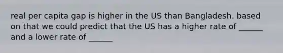 real per capita gap is higher in the US than Bangladesh. based on that we could predict that the US has a higher rate of ______ and a lower rate of ______