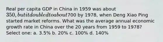 Real per capita GDP in China in 1959 was about 350, but it doubled to about700 by 1978, when Deng Xiao Ping started market reforms. What was the average annual economic growth rate in China over the 20 years from 1959 to 1978? Select one: a. 3.5% b. 20% c. 100% d. 140%