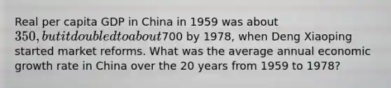 Real per capita GDP in China in 1959 was about 350, but it doubled to about700 by 1978, when Deng Xiaoping started market reforms. What was the average annual economic growth rate in China over the 20 years from 1959 to 1978?