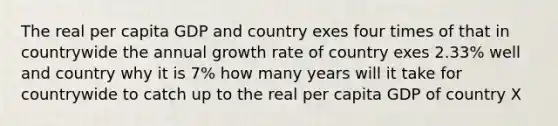 The real per capita GDP and country exes four times of that in countrywide the annual growth rate of country exes 2.33% well and country why it is 7% how many years will it take for countrywide to catch up to the real per capita GDP of country X