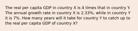 The real per capita GDP in country X is 4 times that in country Y. The annual growth rate in country X is 2.33%, while in country Y it is 7%. How many years will it take for country Y to catch up to the real per capita GDP of country X?