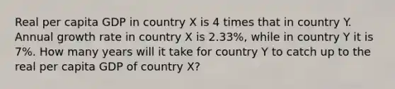 Real per capita GDP in country X is 4 times that in country Y. Annual growth rate in country X is 2.33%, while in country Y it is 7%. How many years will it take for country Y to catch up to the real per capita GDP of country X?