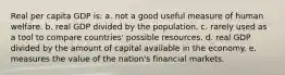 Real per capita GDP is: a. not a good useful measure of human welfare. b. real GDP divided by the population. c. rarely used as a tool to compare countries' possible resources. d. real GDP divided by the amount of capital available in the economy. e. measures the value of the nation's financial markets.