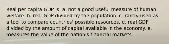 Real per capita GDP is: a. not a good useful measure of human welfare. b. real GDP divided by the population. c. rarely used as a tool to compare countries' possible resources. d. real GDP divided by the amount of capital available in the economy. e. measures the value of the nation's financial markets.