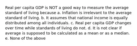 Real per capita GDP is NOT a good way to measure the average standard of living because a. Inflation is irrelevant to the average standard of living. b. It assumes that national income is equally distributed among all individuals. c. Real per capita GDP changes over time while standards of living do not. d. It is not clear if average is supposed to be calculated as a mean or as a median. e. None of the above