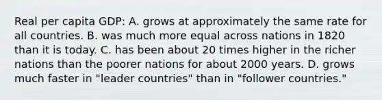 Real per capita GDP: A. grows at approximately the same rate for all countries. B. was much more equal across nations in 1820 than it is today. C. has been about 20 times higher in the richer nations than the poorer nations for about 2000 years. D. grows much faster in "leader countries" than in "follower countries."