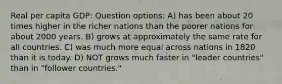 Real per capita GDP: Question options: A) has been about 20 times higher in the richer nations than the poorer nations for about 2000 years. B) grows at approximately the same rate for all countries. C) was much more equal across nations in 1820 than it is today. D) NOT grows much faster in "leader countries" than in "follower countries."