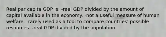 Real per capita GDP is: -real GDP divided by the amount of capital available in the economy. -not a useful measure of human welfare. -rarely used as a tool to compare countries' possible resources. -real GDP divided by the population