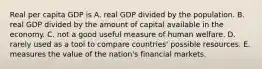 Real per capita GDP is A. real GDP divided by the population. B. real GDP divided by the amount of capital available in the economy. C. not a good useful measure of human welfare. D. rarely used as a tool to compare countries' possible resources. E. measures the value of the nation's financial markets.