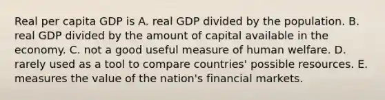 Real per capita GDP is A. real GDP divided by the population. B. real GDP divided by the amount of capital available in the economy. C. not a good useful measure of human welfare. D. rarely used as a tool to compare countries' possible resources. E. measures the value of the nation's financial markets.