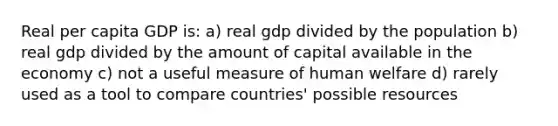 Real per capita GDP is: a) real gdp divided by the population b) real gdp divided by the amount of capital available in the economy c) not a useful measure of human welfare d) rarely used as a tool to compare countries' possible resources