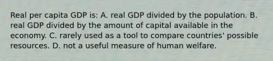 Real per capita GDP is: A. real GDP divided by the population. B. real GDP divided by the amount of capital available in the economy. C. rarely used as a tool to compare countries' possible resources. D. not a useful measure of human welfare.