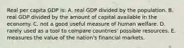 Real per capita GDP is: A. real GDP divided by the population. B. real GDP divided by the amount of capital available in the economy. C. not a good useful measure of human welfare. D. rarely used as a tool to compare countries' possible resources. E. measures the value of the nation's financial markets.