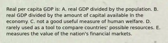 Real per capita GDP is: A. real GDP divided by the population. B. real GDP divided by the amount of capital available in the economy. C. not a good useful measure of human welfare. D. rarely used as a tool to compare countries' possible resources. E. measures the value of the nation's financial markets.