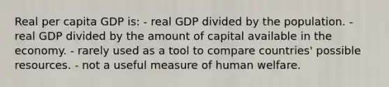 Real per capita GDP is: - real GDP divided by the population. - real GDP divided by the amount of capital available in the economy. - rarely used as a tool to compare countries' possible resources. - not a useful measure of human welfare.