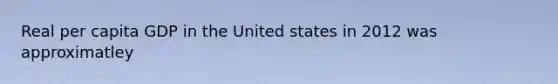 Real per capita GDP in the United states in 2012 was approximatley