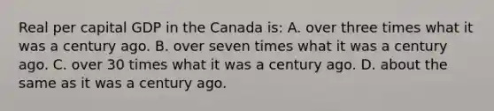 Real per capital GDP in the Canada is: A. over three times what it was a century ago. B. over seven times what it was a century ago. C. over 30 times what it was a century ago. D. about the same as it was a century ago.