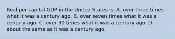 Real per capital GDP in the United States is: A. over three times what it was a century ago. B. over seven times what it was a century ago. C. over 30 times what it was a century ago. D. about the same as it was a century ago.