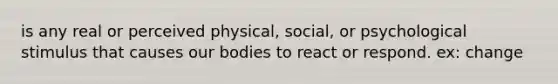 is any real or perceived physical, social, or psychological stimulus that causes our bodies to react or respond. ex: change