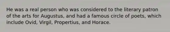 He was a real person who was considered to the literary patron of the arts for Augustus, and had a famous circle of poets, which include Ovid, Virgil, Propertius, and Horace.